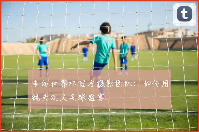 专访世界杯官方摄影团队：如何用镜头定义足球盛宴
