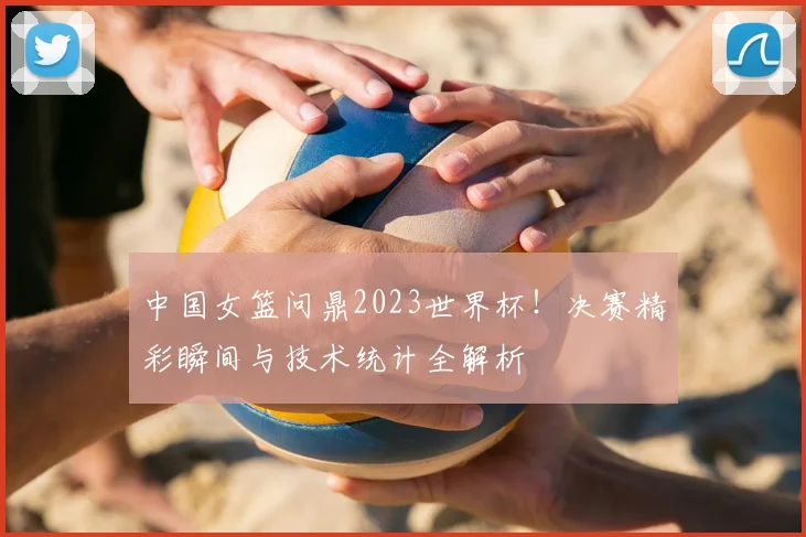 中国女篮问鼎2023世界杯!决赛精彩瞬间与技术统计全解析