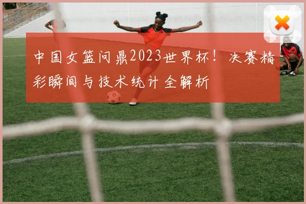 中国女篮问鼎2023世界杯！决赛精彩瞬间与技术统计全解析