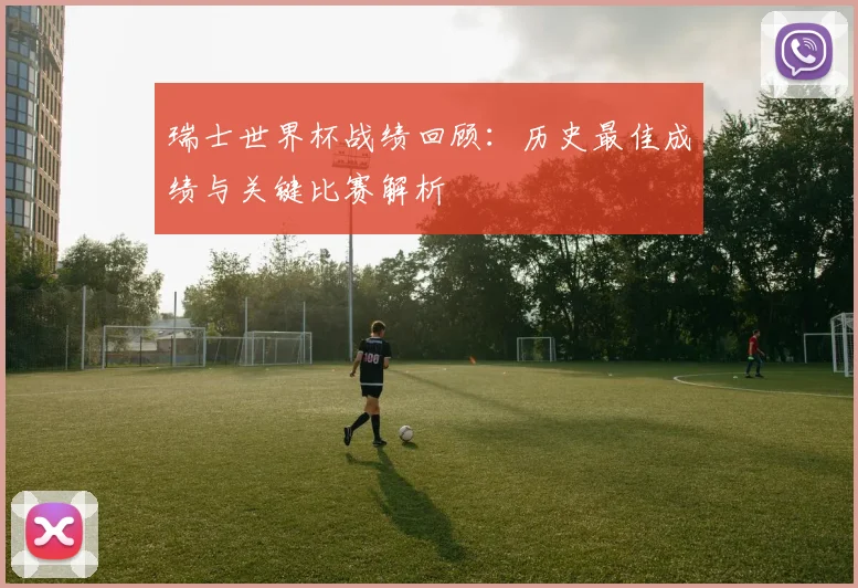 瑞士世界杯战绩回顾:历史最佳成绩与关键比赛解析