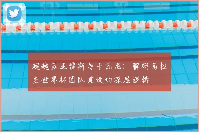 超越苏亚雷斯与卡瓦尼:解码乌拉圭世界杯团队建设的深层逻辑