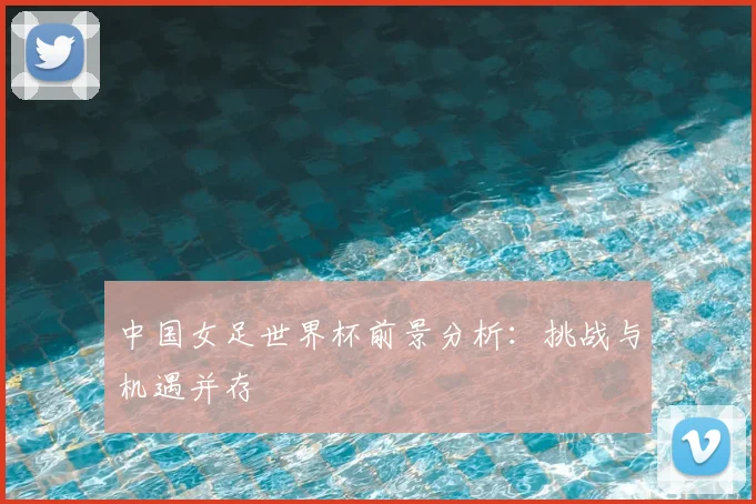 中国女足世界杯前景分析:挑战与机遇并存