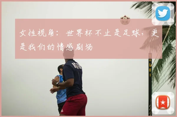 女性视角:世界杯不止是足球,更是我们的情感剧场
