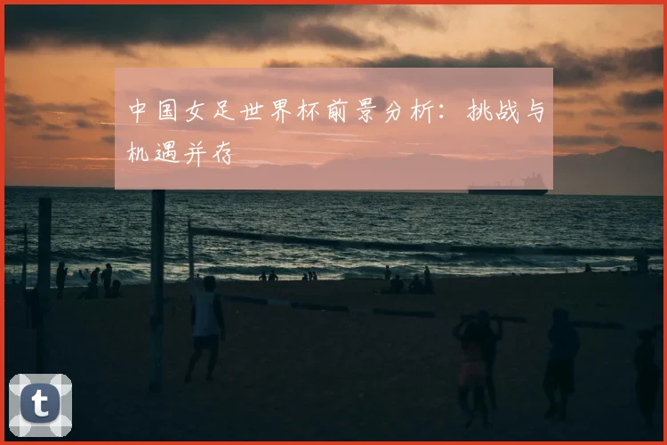 中国女足世界杯前景分析:挑战与机遇并存