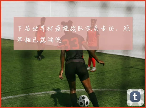下届世界杯最强战队深度专访,冠军相已露端倪