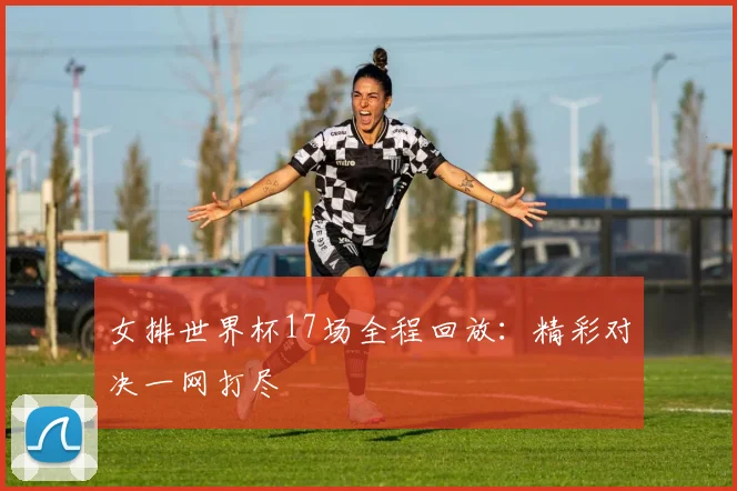 女排世界杯17场全程回放:精彩对决一网打尽