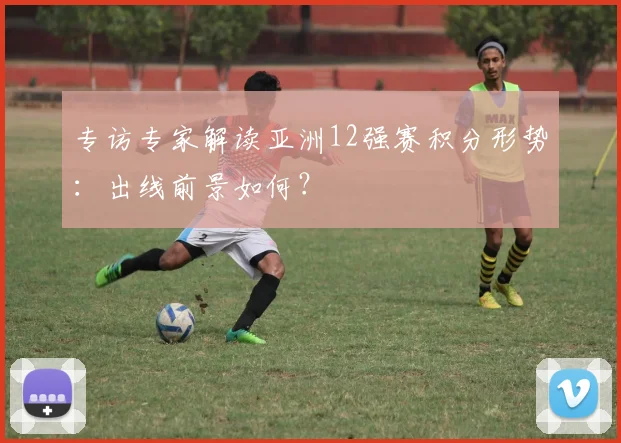专访专家解读亚洲12强赛积分形势:出线前景如何?