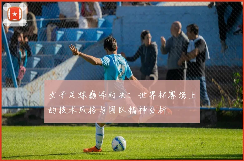 女子足球巅峰对决:世界杯赛场上的技术风格与团队精神分析