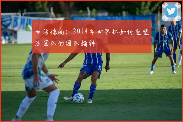 专访德尚:2014年世界杯如何重塑法国队的团队精神