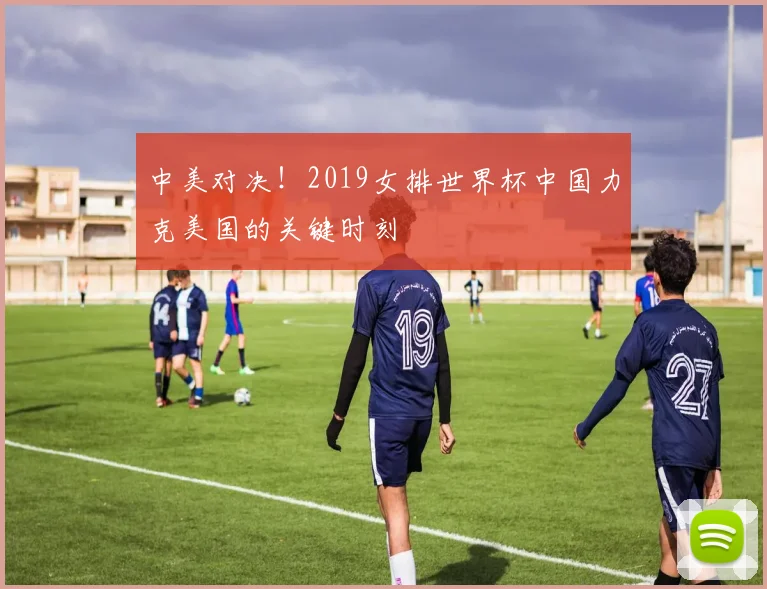 中美对决!2019女排世界杯中国力克美国的关键时刻