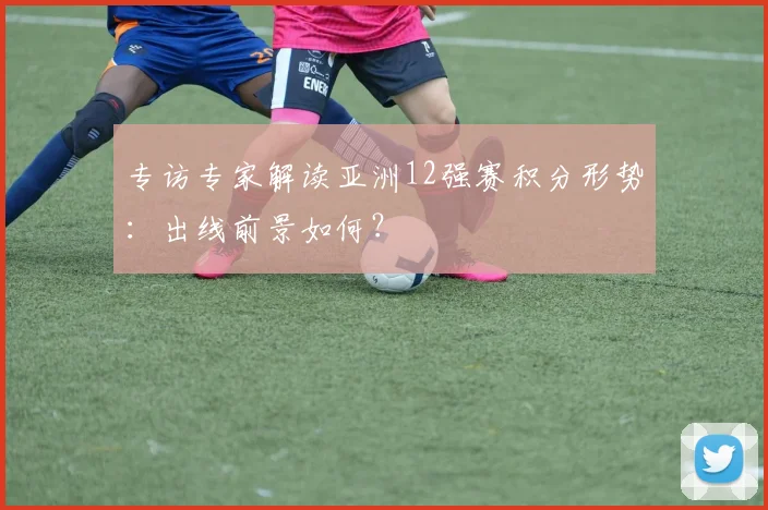 专访专家解读亚洲12强赛积分形势:出线前景如何?