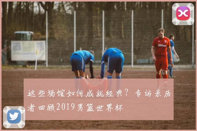 这些场馆如何成就经典？专访亲历者回顾2019男篮世界杯
