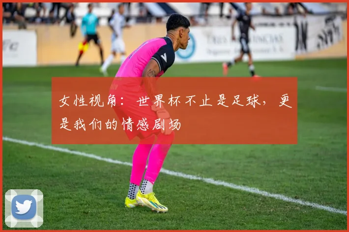 女性视角：世界杯不止是足球，更是我们的情感剧场
