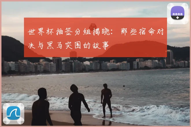世界杯抽签分组揭晓:那些宿命对决与黑马突围的故事