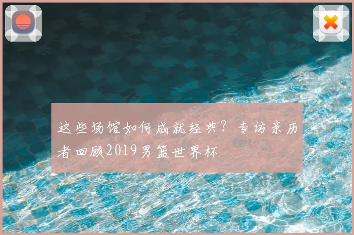 这些场馆如何成就经典？专访亲历者回顾2019男篮世界杯