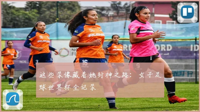 这些录像藏着她封神之路：女子足球世界杯全记录