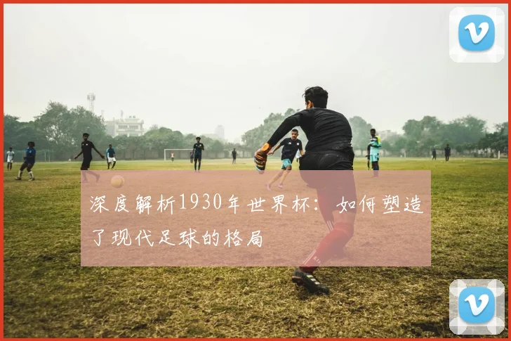 深度解析1930年世界杯：如何塑造了现代足球的格局