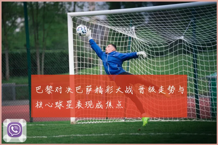 巴黎对决巴萨精彩大战 晋级走势与核心球星表现成焦点