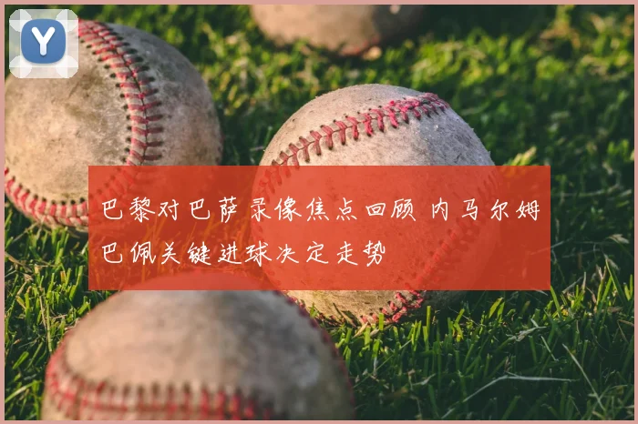 巴黎对巴萨录像焦点回顾 内马尔姆巴佩关键进球决定走势