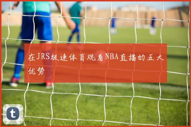 在JRS极速体育观看NBA直播的五大优势