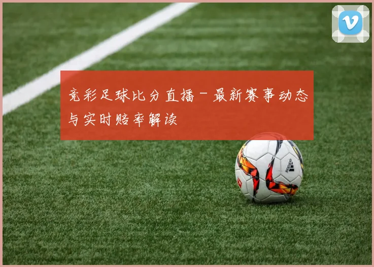 竞彩足球比分直播 - 最新赛事动态与实时赔率解读