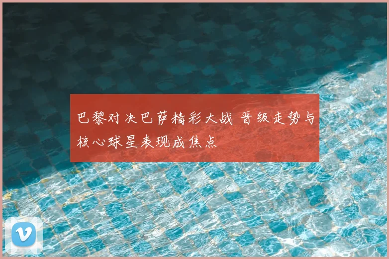 巴黎对决巴萨精彩大战 晋级走势与核心球星表现成焦点