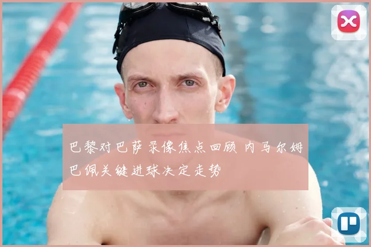 巴黎对巴萨录像焦点回顾 内马尔姆巴佩关键进球决定走势